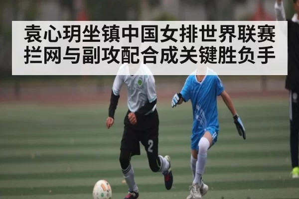 袁心玥坐镇中国女排世界联赛 拦网与副攻配合成关键胜负手